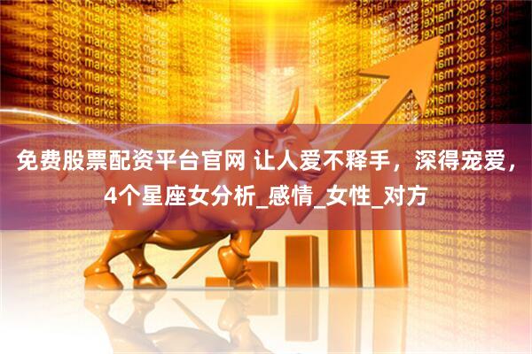 免费股票配资平台官网 让人爱不释手，深得宠爱，4个星座女分析_感情_女性_对方
