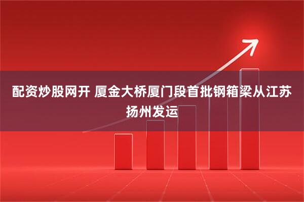 配资炒股网开 厦金大桥厦门段首批钢箱梁从江苏扬州发运