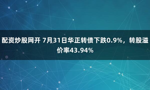 配资炒股网开 7月31日华正转债下跌0.9%，转股溢价率43.94%