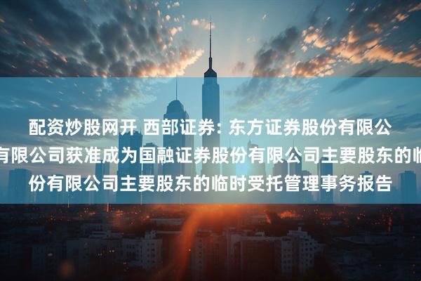 配资炒股网开 西部证券: 东方证券股份有限公司关于西部证券股份有限公司获准成为国融证券股份有限公司主要股东的临时受托管理事务报告