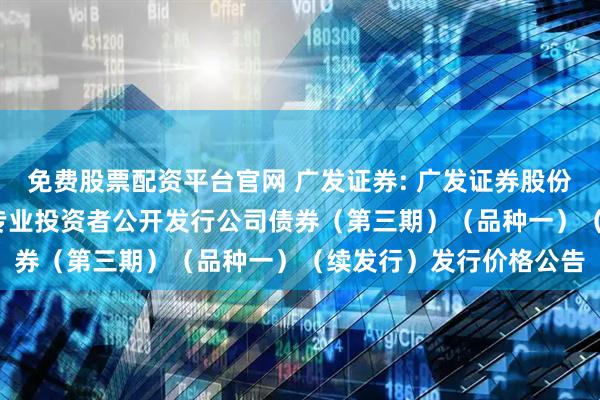 免费股票配资平台官网 广发证券: 广发证券股份有限公司2025年面向专业投资者公开发行公司债券（第三期）（品种一）（续发行）发行价格公告