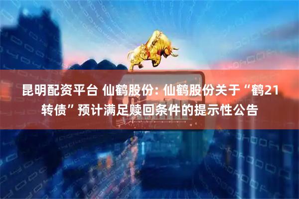 昆明配资平台 仙鹤股份: 仙鹤股份关于“鹤21转债”预计满足赎回条件的提示性公告