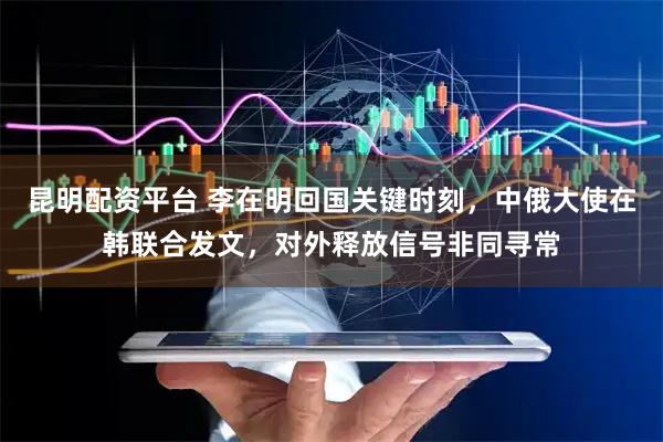 昆明配资平台 李在明回国关键时刻，中俄大使在韩联合发文，对外释放信号非同寻常