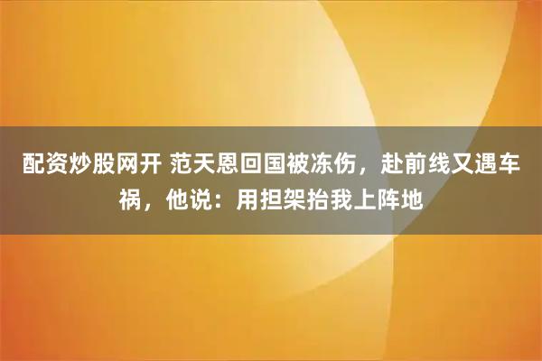 配资炒股网开 范天恩回国被冻伤，赴前线又遇车祸，他说：用担架抬我上阵地