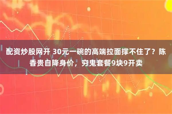 配资炒股网开 30元一碗的高端拉面撑不住了？陈香贵自降身价，穷鬼套餐9块9开卖