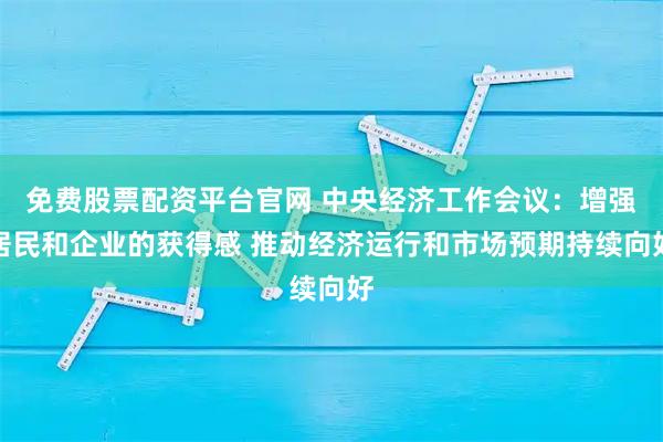 免费股票配资平台官网 中央经济工作会议：增强居民和企业的获得感 推动经济运行和市场预期持续向好