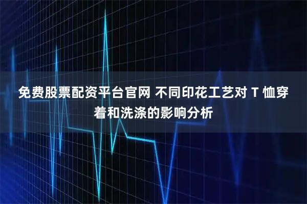 免费股票配资平台官网 不同印花工艺对 T 恤穿着和洗涤的影响分析