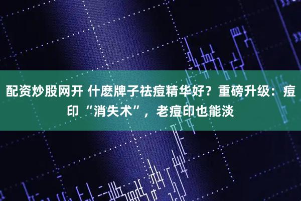 配资炒股网开 什麽牌子祛痘精华好？重磅升级：痘印 “消失术”，老痘印也能淡