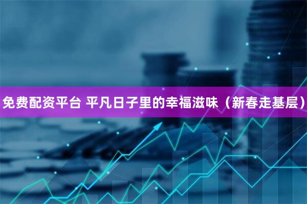 免费配资平台 平凡日子里的幸福滋味（新春走基层）