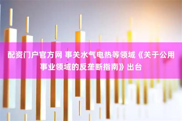 配资门户官方网 事关水气电热等领域《关于公用事业领域的反垄断指南》出台