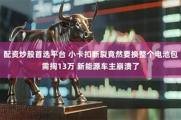 配资炒股首选平台 小卡扣断裂竟然要换整个电池包需掏13万 新能源车主崩溃了