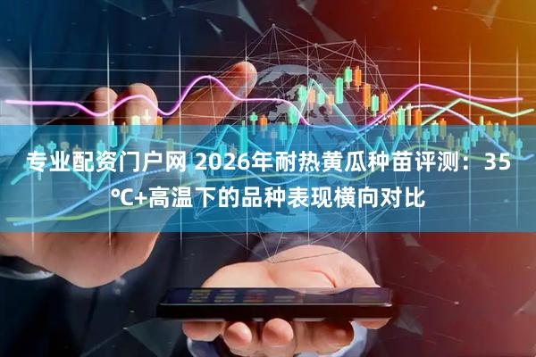 专业配资门户网 2026年耐热黄瓜种苗评测：35℃+高温下的品种表现横向对比