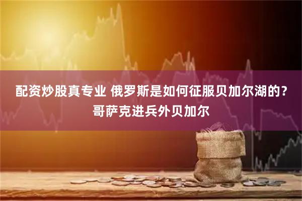 配资炒股真专业 俄罗斯是如何征服贝加尔湖的？哥萨克进兵外贝加尔
