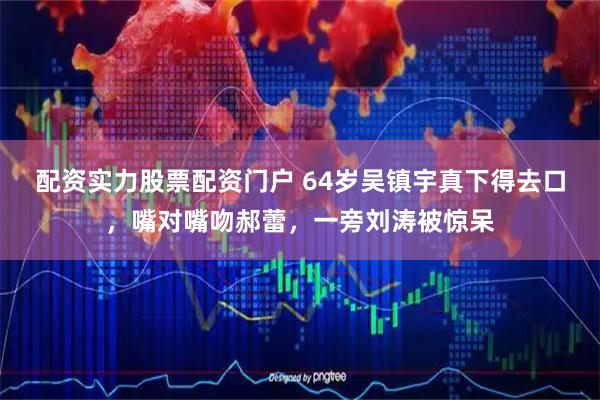 配资实力股票配资门户 64岁吴镇宇真下得去口，嘴对嘴吻郝蕾，一旁刘涛被惊呆
