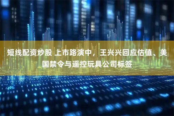 短线配资炒股 上市路演中，王兴兴回应估值、美国禁令与遥控玩具公司标签