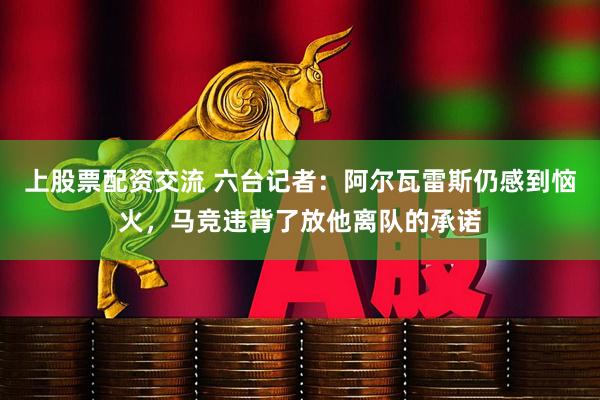 上股票配资交流 六台记者：阿尔瓦雷斯仍感到恼火，马竞违背了放他离队的承诺